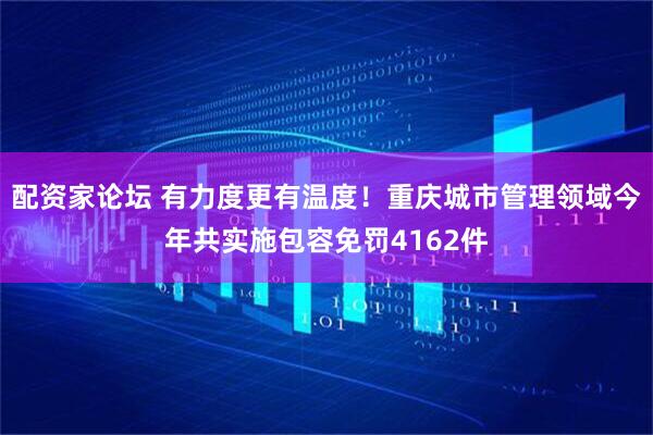 配资家论坛 有力度更有温度！重庆城市管理领域今年共实施包容免罚4162件