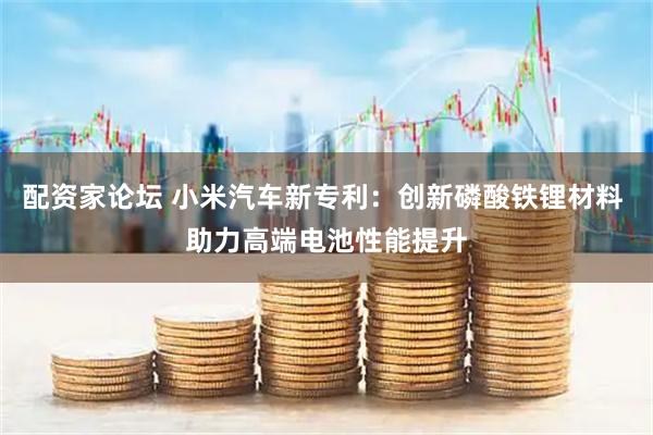 配资家论坛 小米汽车新专利：创新磷酸铁锂材料 助力高端电池性能提升