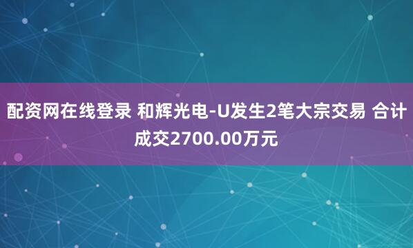 配资网在线登录 和辉光电-U发生2笔大宗交易 合计成交2700.00万元