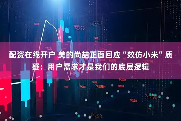 配资在线开户 美的尚喆正面回应“效仿小米”质疑：用户需求才是我们的底层逻辑
