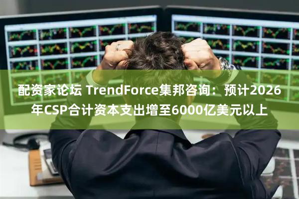 配资家论坛 TrendForce集邦咨询：预计2026年CSP合计资本支出增至6000亿美元以上