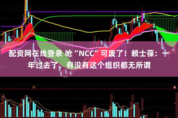 配资网在线登录 呛“NCC”可废了！赖士葆：一年过去了，有没有这个组织都无所谓