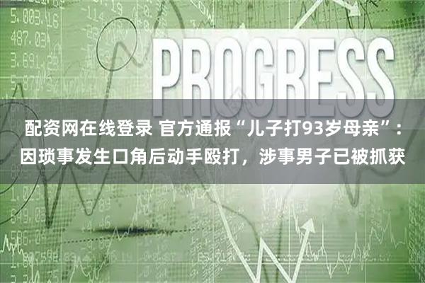 配资网在线登录 官方通报“儿子打93岁母亲”：因琐事发生口角后动手殴打，涉事男子已被抓获