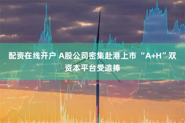配资在线开户 A股公司密集赴港上市 “A+H”双资本平台受追捧