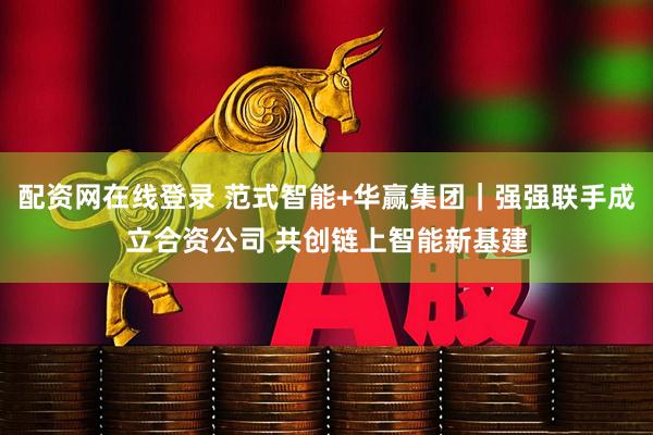 配资网在线登录 范式智能+华赢集团｜强强联手成立合资公司 共创链上智能新基建