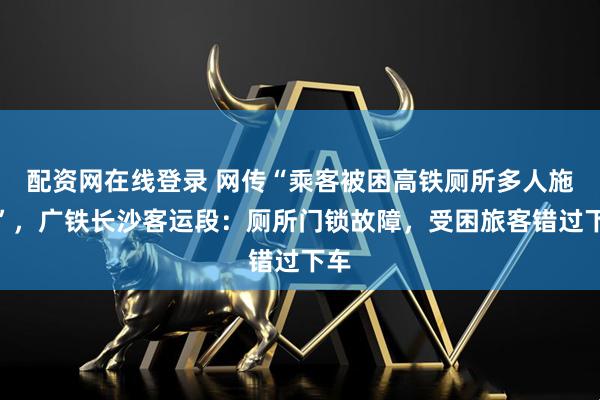 配资网在线登录 网传“乘客被困高铁厕所多人施救”，广铁长沙客运段：厕所门锁故障，受困旅客错过下车