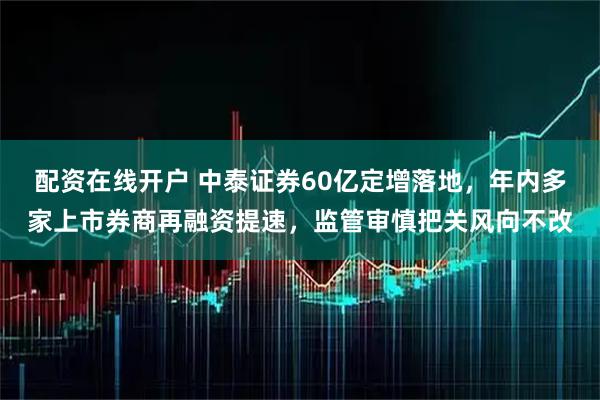 配资在线开户 中泰证券60亿定增落地，年内多家上市券商再融资提速，监管审慎把关风向不改