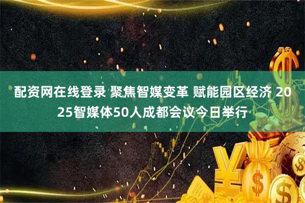 配资网在线登录 聚焦智媒变革 赋能园区经济 2025智媒体50人成都会议今日举行
