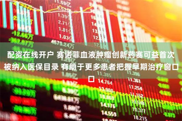 配资在线开户 赛诺菲血液肿瘤创新药赛可益首次被纳入医保目录 有助于更多患者把握早期治疗窗口