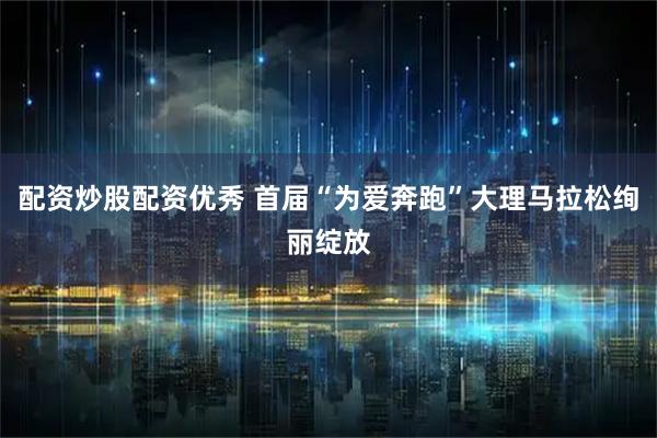 配资炒股配资优秀 首届“为爱奔跑”大理马拉松绚丽绽放