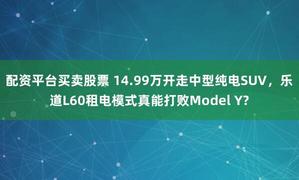 配资平台买卖股票 14.99万开走中型纯电SUV，乐道L60租电模式真能打败Model Y?