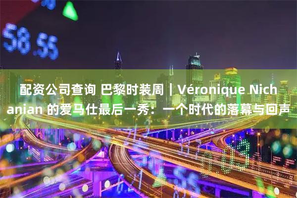 配资公司查询 巴黎时装周｜Véronique Nichanian 的爱马仕最后一秀：一个时代的落幕与回声