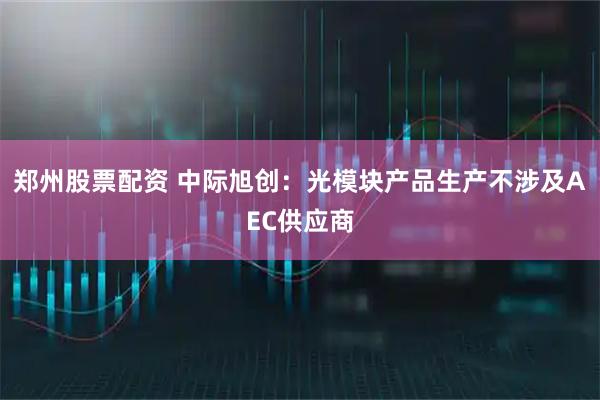 郑州股票配资 中际旭创：光模块产品生产不涉及AEC供应商