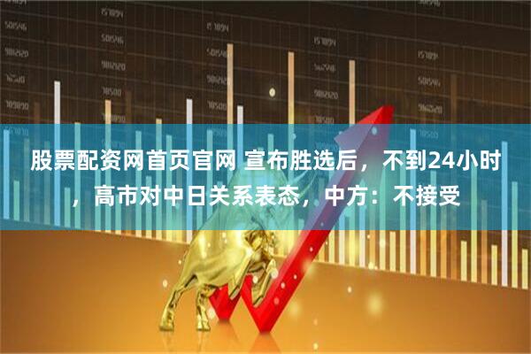 股票配资网首页官网 宣布胜选后,不到24小时,高市对中日关系表态,中方:不接受