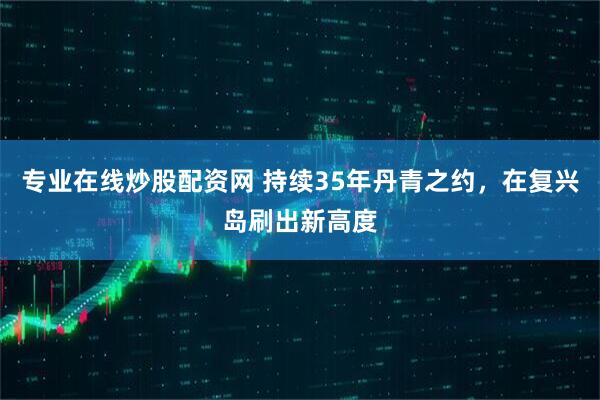 专业在线炒股配资网 持续35年丹青之约,在复兴岛刷出新高度