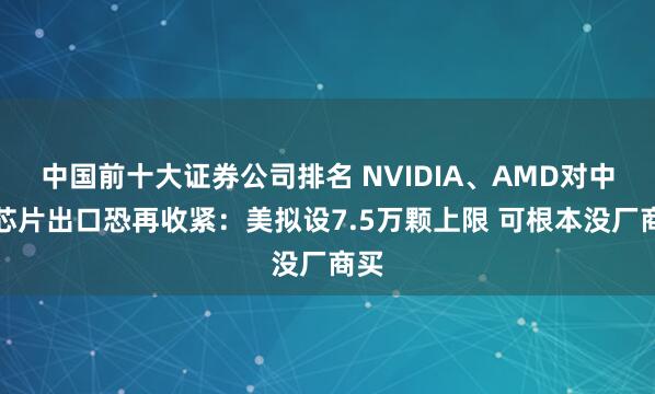 中国前十大证券公司排名 NVIDIA、AMD对中国芯片出口恐再收紧：美拟设7.5万颗上限 可根本没厂商买