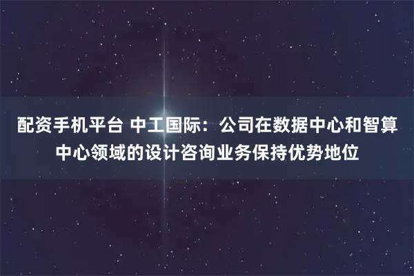 配资手机平台 中工国际：公司在数据中心和智算中心领域的设计咨询业务保持优势地位