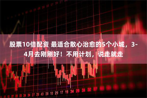 股票10倍配资 最适合散心治愈的5个小城，3-4月去刚刚好！不用计划，说走就走