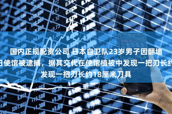 国内正规配资公司 日本自卫队23岁男子因翻墙闯入中国驻日使馆被逮捕，据其交代在使馆植被中发现一把刃长约18厘米刀具