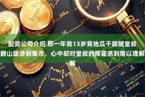 配资公司介绍 那一年我13岁背地瓜干跟随堂叔翻山跋涉到集市，心中却对堂叔的挥霍感到难以理解