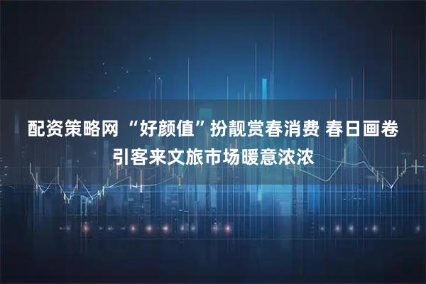 配资策略网 “好颜值”扮靓赏春消费 春日画卷引客来文旅市场暖意浓浓