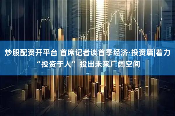 炒股配资开平台 首席记者谈首季经济·投资篇|着力“投资于人” 投出未来广阔空间