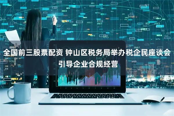 全国前三股票配资 钟山区税务局举办税企民座谈会 引导企业合规经营