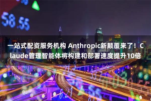 一站式配资服务机构 Anthropic新颠覆来了！Claude管理智能体将构建和部署速度提升10倍