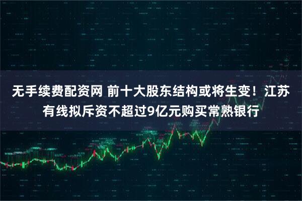 无手续费配资网 前十大股东结构或将生变！江苏有线拟斥资不超过9亿元购买常熟银行