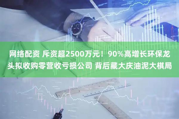 网络配资 斥资超2500万元！90%高增长环保龙头拟收购零营收亏损公司 背后藏大庆油泥大棋局