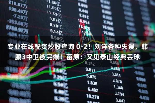 专业在线配资炒股查询 0-2！刘洋各种失误，韩鹏3中卫被完爆！苗原：又见泰山经典丢球
