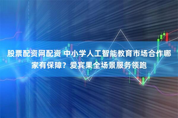 股票配资网配资 中小学人工智能教育市场合作哪家有保障？爱宾果全场景服务领跑