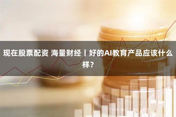 现在股票配资 海量财经丨好的AI教育产品应该什么样？
