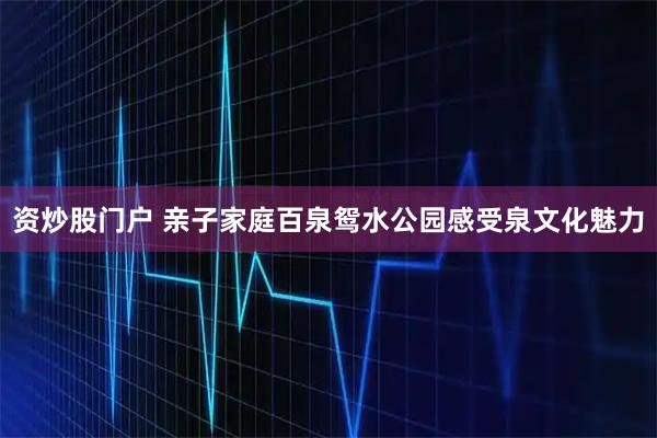 资炒股门户 亲子家庭百泉鸳水公园感受泉文化魅力