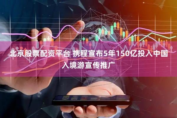 北京股票配资平台 携程宣布5年150亿投入中国入境游宣传推广
